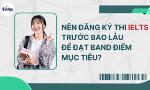 Nên đăng ký thi IELTS trước bao lâu để đạt band điểm mục tiêu hiệu quả?